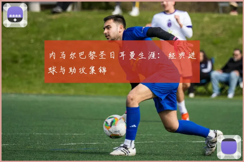 内马尔巴黎圣日耳曼生涯：经典进球与助攻集锦