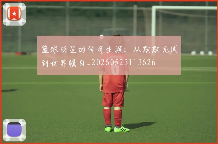篮球明星的传奇生涯：从默默无闻到世界瞩目_20260523113626