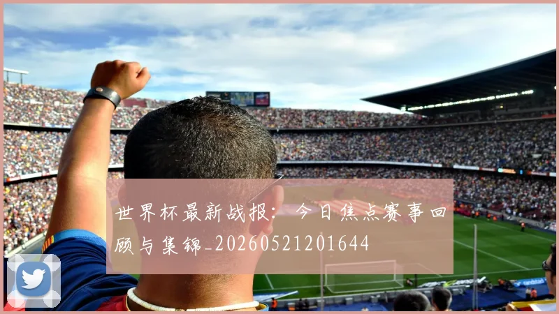 世界杯最新战报：今日焦点赛事回顾与集锦_20260521201644