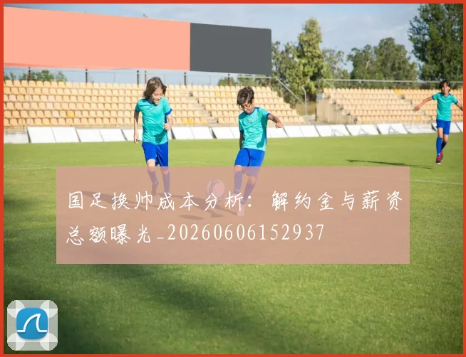 国足换帅成本分析：解约金与薪资总额曝光_20260606152937