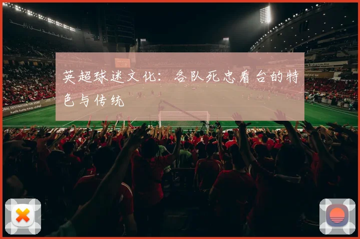 英超球迷文化：各队死忠看台的特色与传统