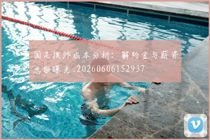 国足换帅成本分析:解约金与薪资总额曝光_20260606152937