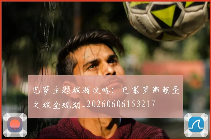巴萨主题旅游攻略:巴塞罗那朝圣之旅全规划_20260606153217